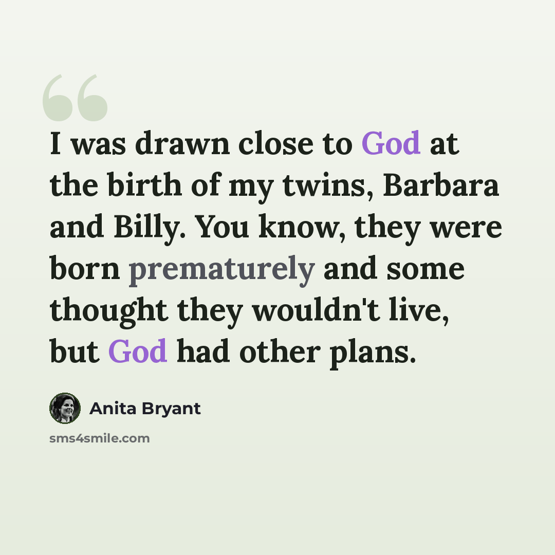 “I was drawn close to God at the birth of my twins, Barbara and Billy. You know, they were born prematurely and some thought they wouldn't live, but God had other plans.” quote by Anita Bryant