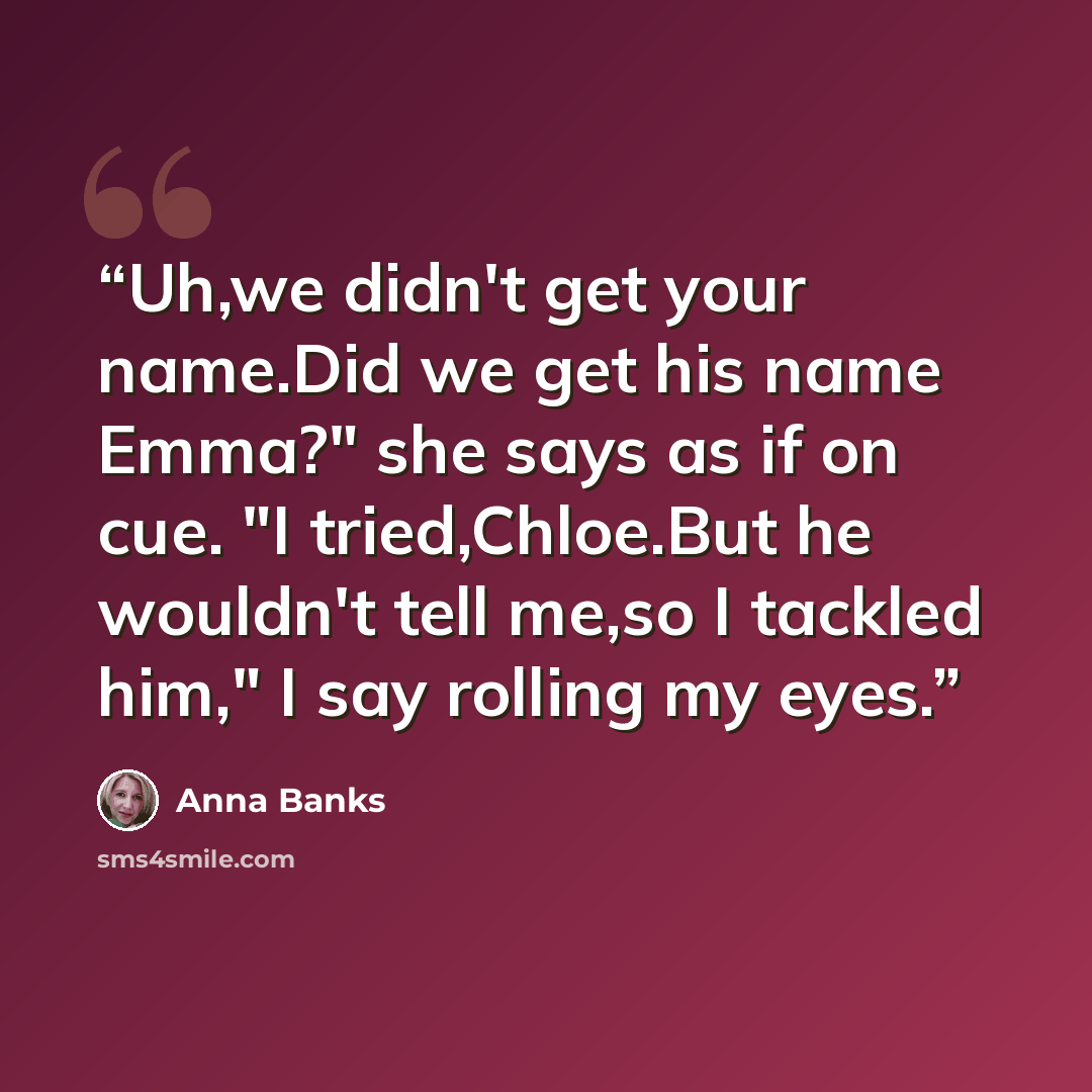“Uh,we didn't get your name.Did we get his name Emma?" she says as if on cue. "I tried,Chloe.But he wouldn't tell me,so I tackled him," I say rolling my eyes.” quote by Anna Banks