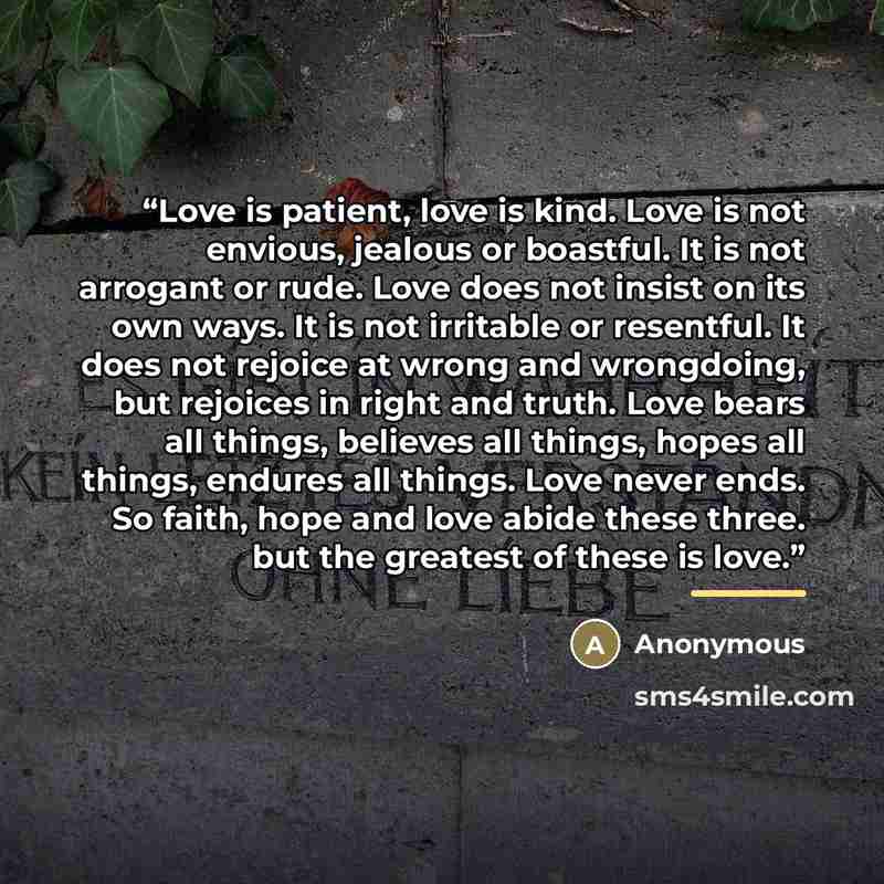 “Love is patient, love is kind. Love is not envious, jealous or boastful. It is not arrogant or rude. Love does not insist on its own ways. It is not irritable or resentful. It does not rejoice at wrong and wrongdoing, but rejoices in right and truth. Love bears all things, believes all things…” quote by Anonymous