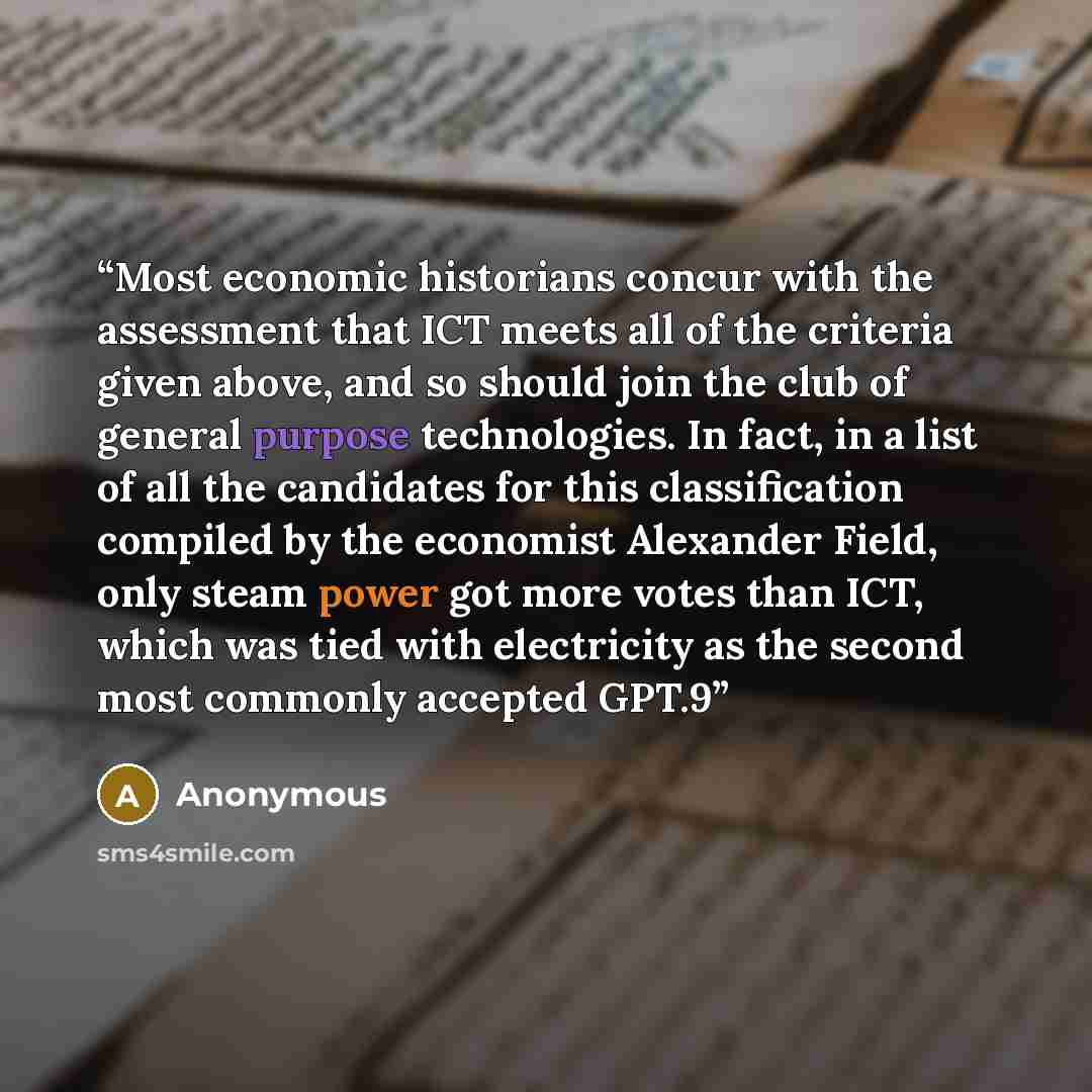 “Most economic historians concur with the assessment that ICT meets all of the criteria given above, and so should join the club of general purpose technologies. In fact, in a list of all the candidates for this classification compiled by the economist Alexander Field, only steam power got more…” quote by Anonymous