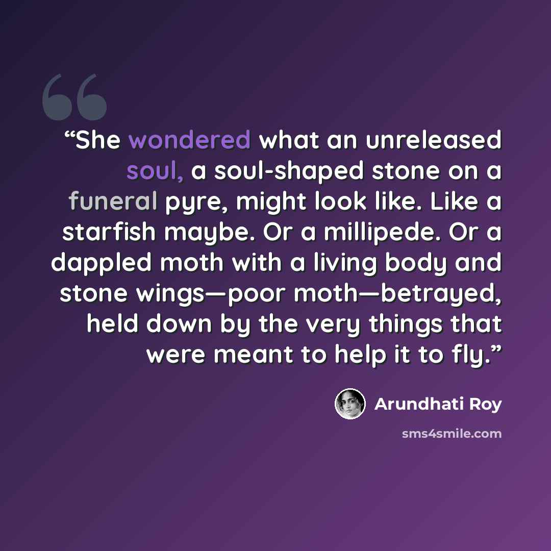 “She wondered what an unreleased soul, a soul-shaped stone on a funeral pyre, might look like. Like a starfish maybe. Or a millipede. Or a dappled moth with a living body and stone wings—poor moth—betrayed, held down by the very things that were meant to help it to fly.” quote by Arundhati Roy