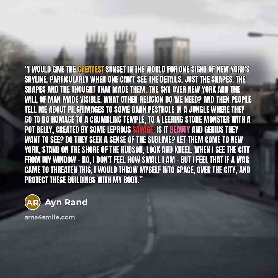 “I would give the greatest sunset in the world for one sight of New York's skyline. Particularly when one can't see the details. Just the shapes. The shapes and the thought that made them. The sky over New York and the will of man made visible. What other religion do we need? And then people tell…” quote by Ayn Rand