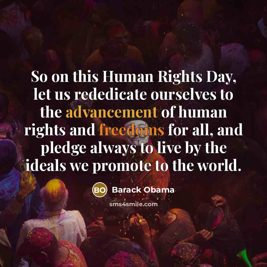 “So on this Human Rights Day, let us rededicate ourselves to the advancement of human rights and freedoms for all, and pledge always to live by the ideals we promote to the world.” quote by Barack Obama