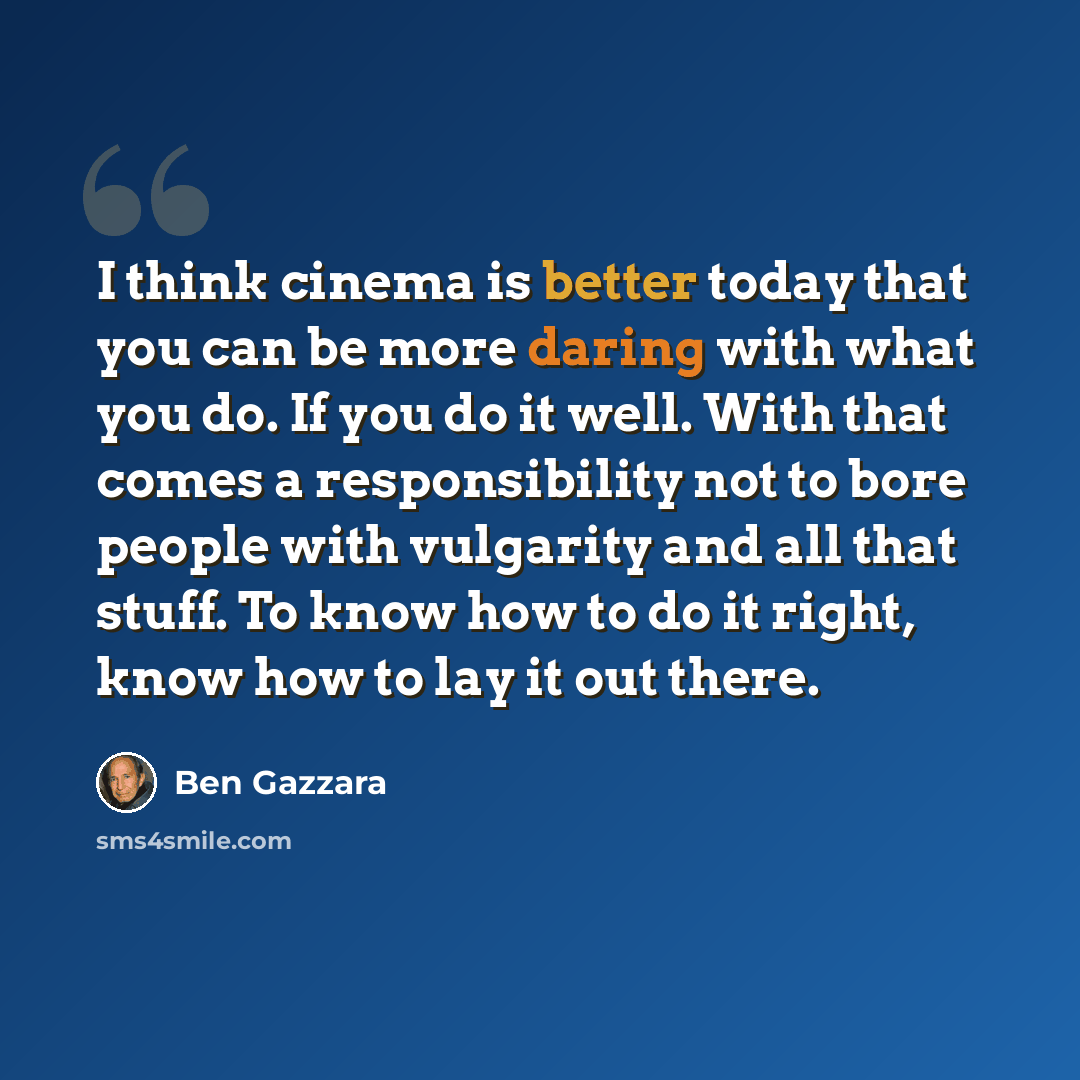 “I think cinema is better today that you can be more daring with what you do. If you do it well. With that comes a responsibility not to bore people with vulgarity and all that stuff. To know how to do it right, know how to lay it out there.” quote by Ben Gazzara