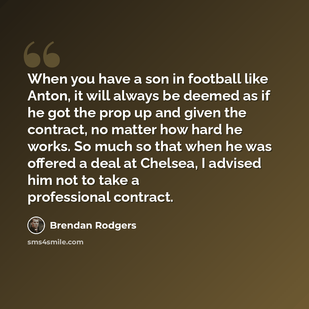 “When you have a son in football like Anton, it will always be deemed as if he got the prop up and given the contract, no matter how hard he works. So much so that when he was offered a deal at Chelsea, I advised him not to take a professional contract.” quote by Brendan Rodgers