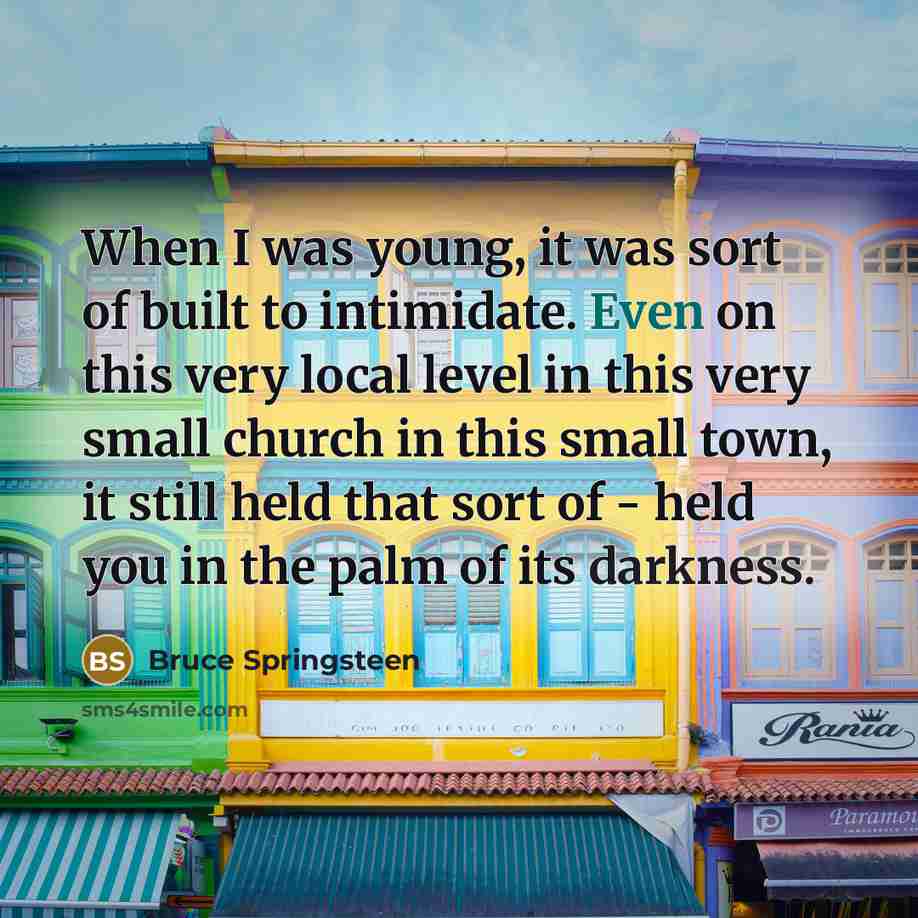 “When I was young, it was sort of built to intimidate. Even on this very local level in this very small church in this small town, it still held that sort of - held you in the palm of its darkness.” quote by Bruce Springsteen