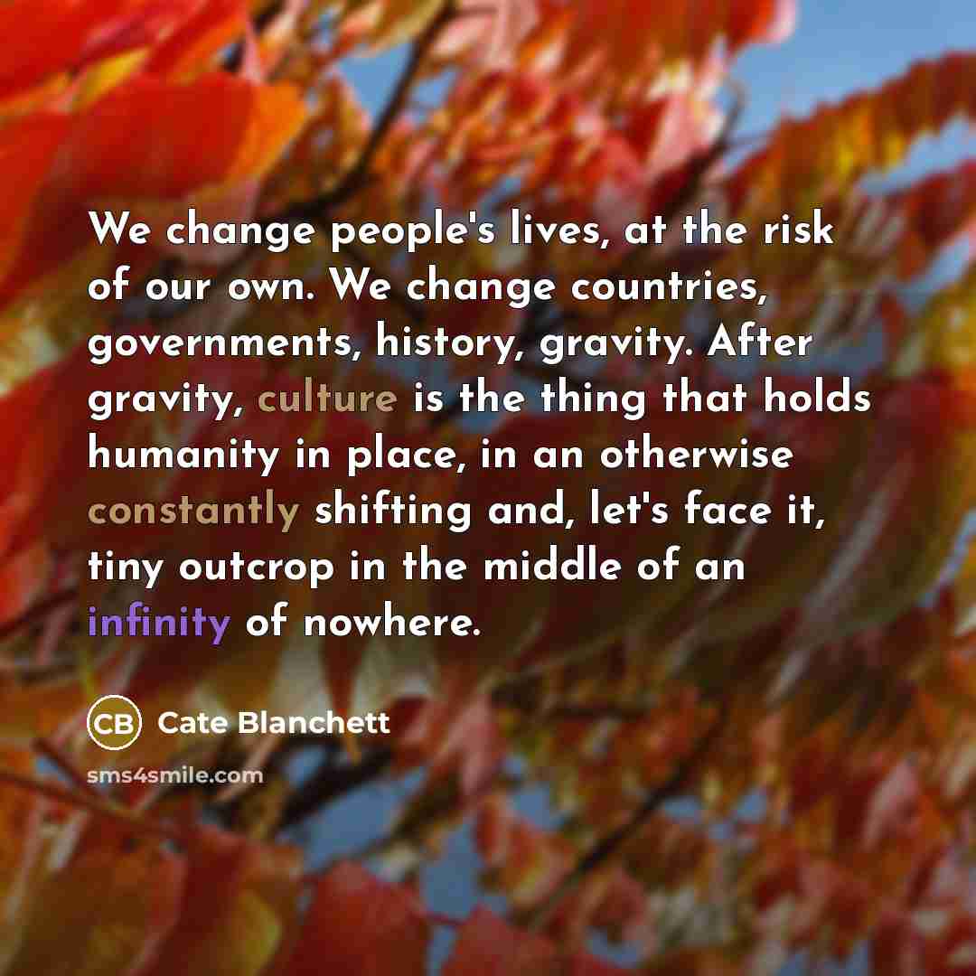 “We change people's lives, at the risk of our own. We change countries, governments, history, gravity. After gravity, culture is the thing that holds humanity in place, in an otherwise constantly shifting and, let's face it, tiny outcrop in the middle of an infinity of nowhere.” quote by Cate Blanchett