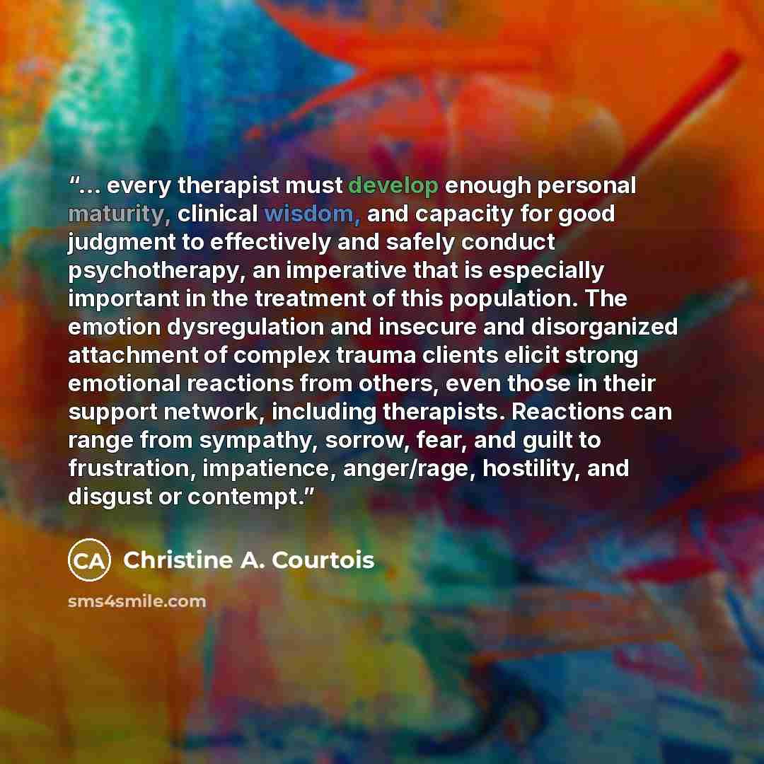 “... every therapist must develop enough personal maturity, clinical wisdom, and capacity for good judgment to effectively and safely conduct psychotherapy, an imperative that is especially important in the treatment of this population. The emotion dysregulation and insecure and disorganized…” quote by Christine A. Courtois