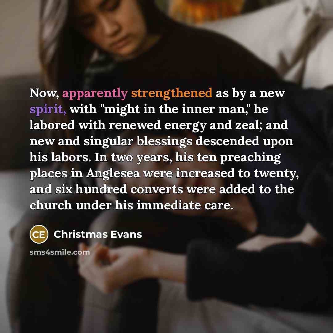 “Now, apparently strengthened as by a new spirit, with "might in the inner man," he labored with renewed energy and zeal; and new and singular blessings descended upon his labors. In two years, his ten preaching places in Anglesea were increased to twenty, and six hundred converts were added to the…” quote by Christmas Evans