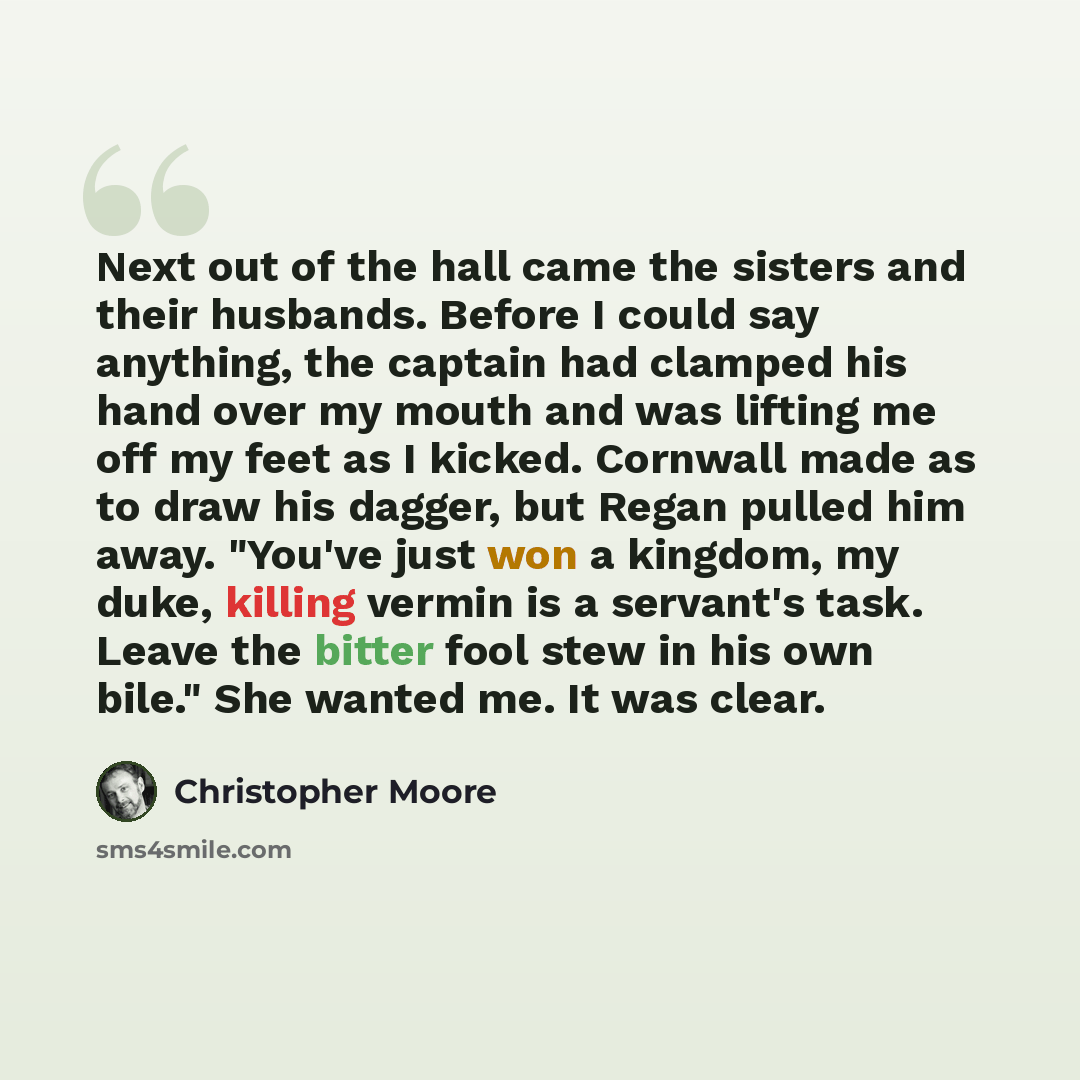“Next out of the hall came the sisters and their husbands. Before I could say anything, the captain had clamped his hand over my mouth and was lifting me off my feet as I kicked. Cornwall made as to draw his dagger, but Regan pulled him away. "You've just won a kingdom, my duke, killing vermin is a…” quote by Christopher Moore