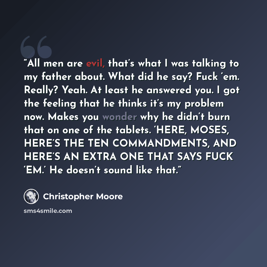 “All men are evil, that’s what I was talking to my father about. What did he say? Fuck ‘em. Really? Yeah. At least he answered you. I got the feeling that he thinks it’s my problem now. Makes you wonder why he didn’t burn that on one of the tablets. ‘HERE, MOSES, HERE’S THE TEN COMMANDMENTS, AND…” quote by Christopher Moore