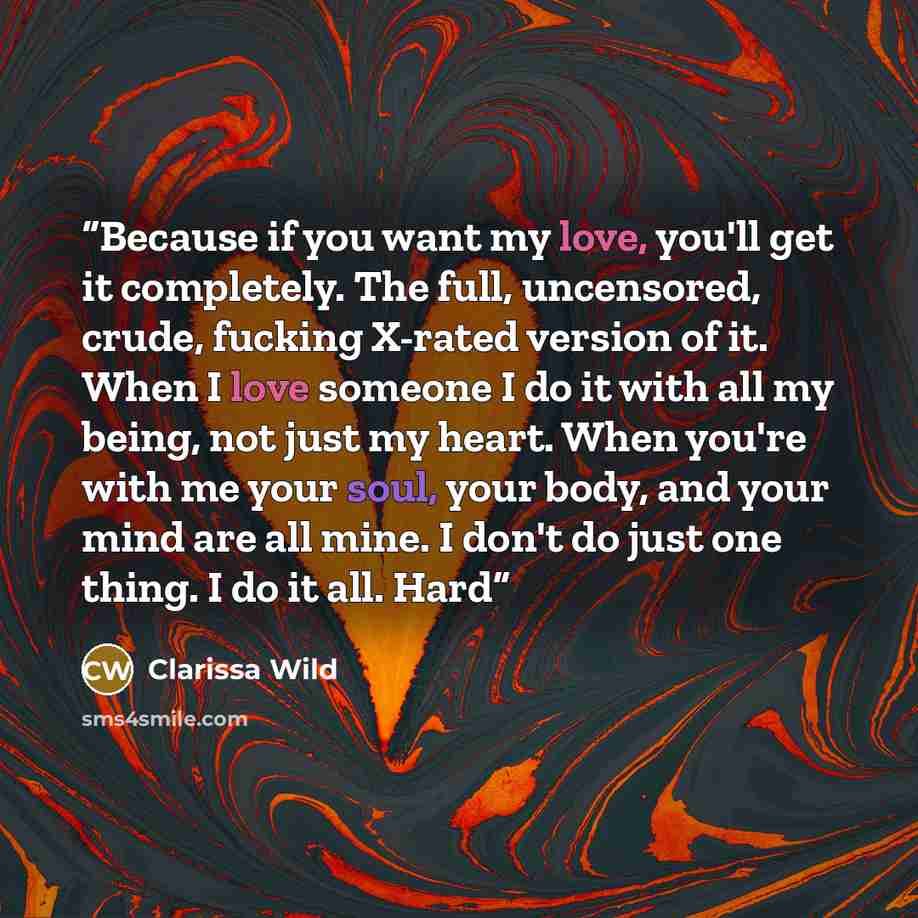 “Because if you want my love, you'll get it completely. The full, uncensored, crude, fucking X-rated version of it. When I love someone I do it with all my being, not just my heart. When you're with me your soul, your body, and your mind are all mine. I don't do just one thing. I do it all. Hard” quote by Clarissa Wild