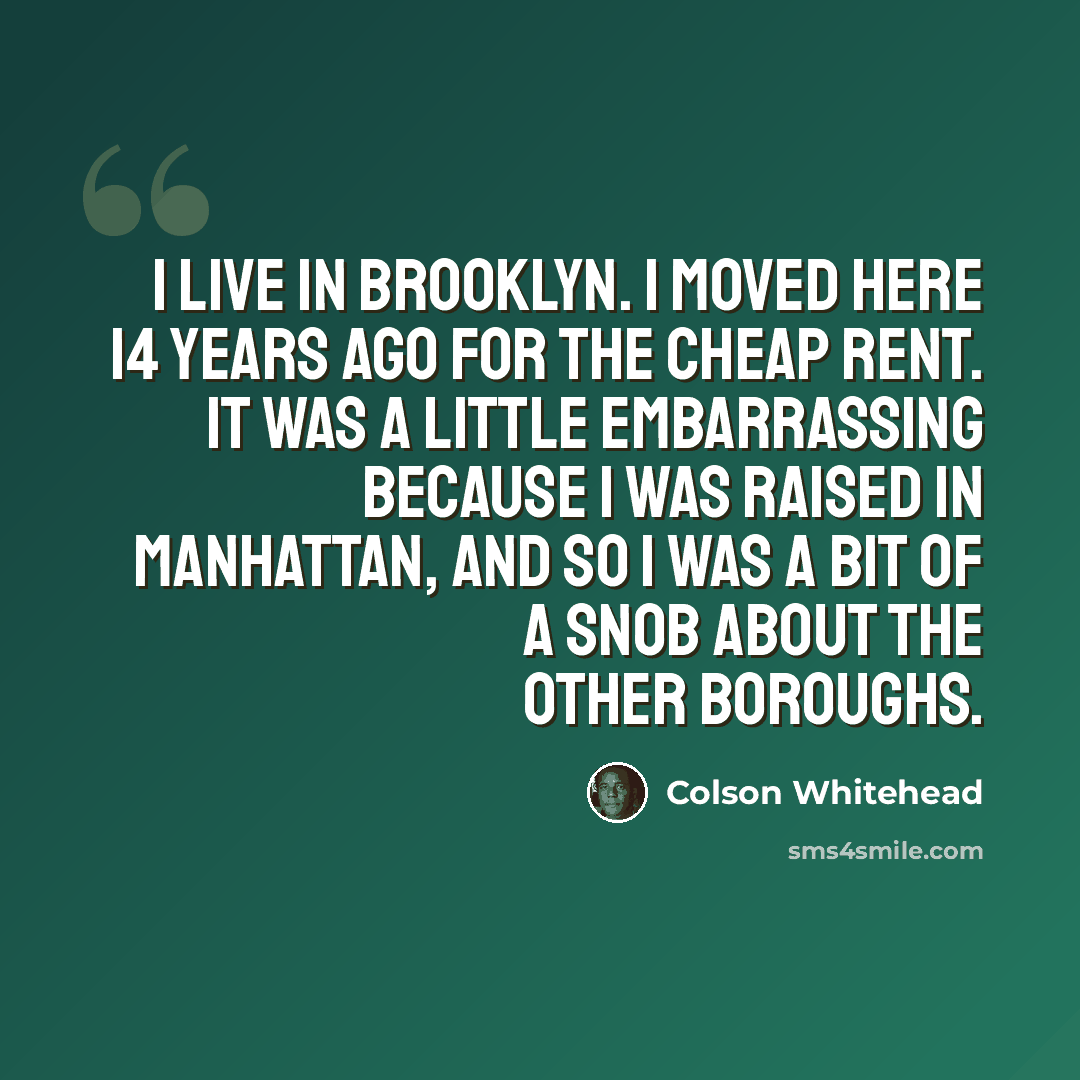 “I live in Brooklyn. I moved here 14 years ago for the cheap rent. It was a little embarrassing because I was raised in Manhattan, and so I was a bit of a snob about the other boroughs.” quote by Colson Whitehead
