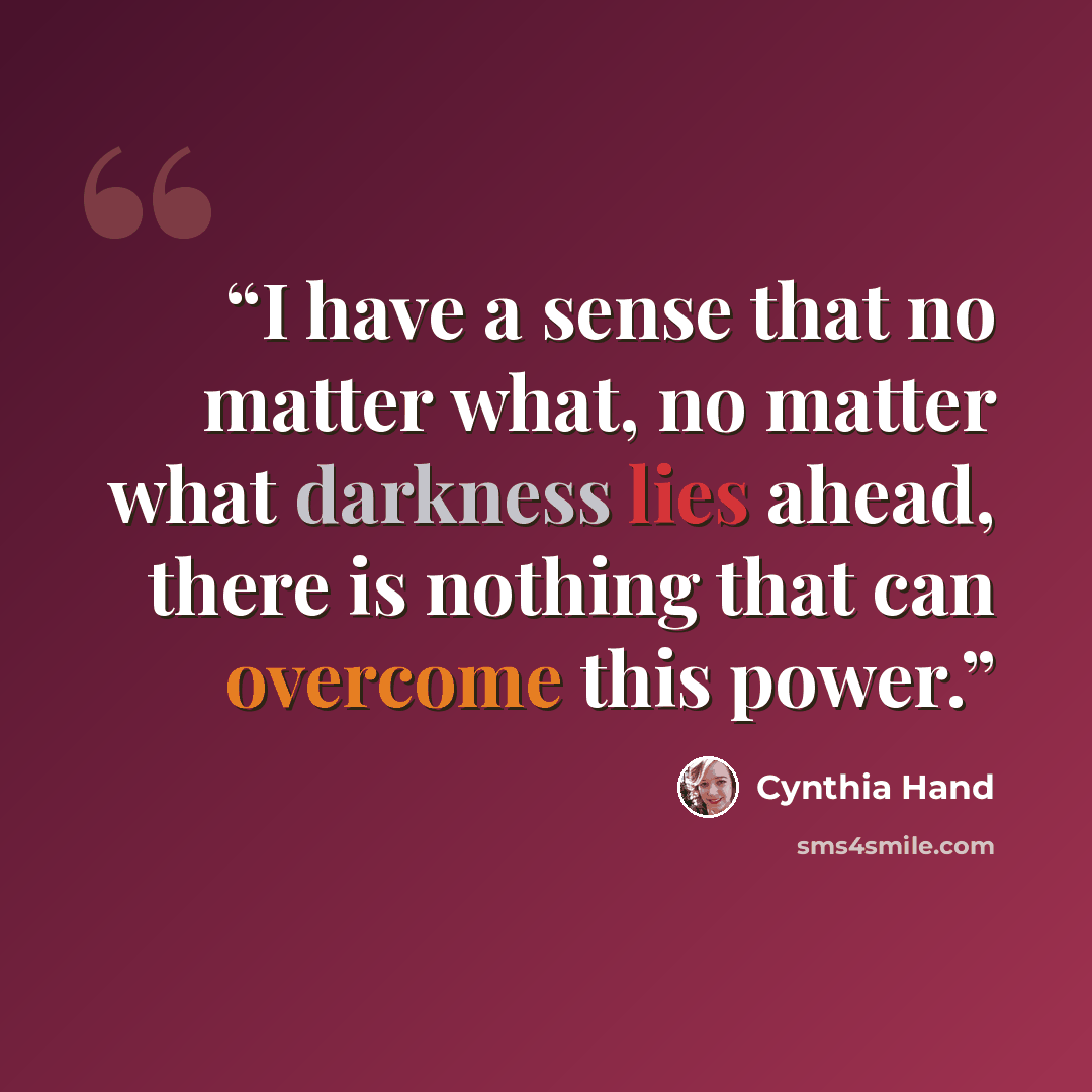 “I have a sense that no matter what, no matter what darkness lies ahead, there is nothing that can overcome this power.” quote by Cynthia Hand