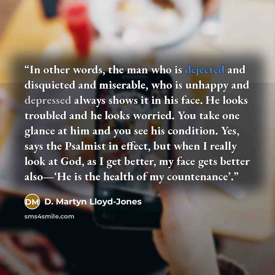 “In other words, the man who is dejected and disquieted and miserable, who is unhappy and depressed always shows it in his face. He looks troubled and he looks worried. You take one glance at him and you see his condition. Yes, says the Psalmist in effect, but when I really look at God, as I get…” quote by D. Martyn Lloyd-Jones