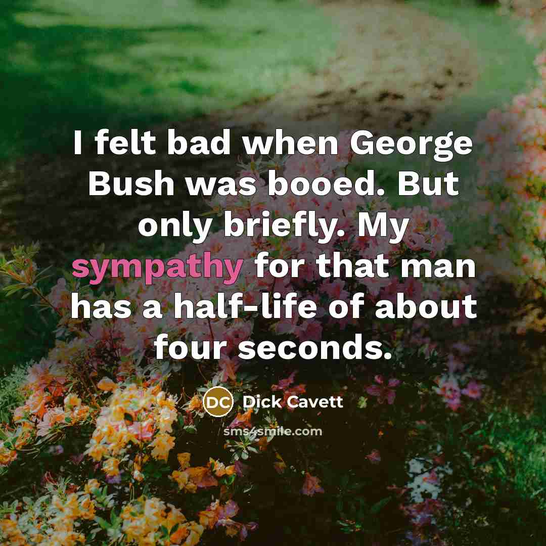 “I felt bad when George Bush was booed. But only briefly. My sympathy for that man has a half-life of about four seconds.” quote by Dick Cavett