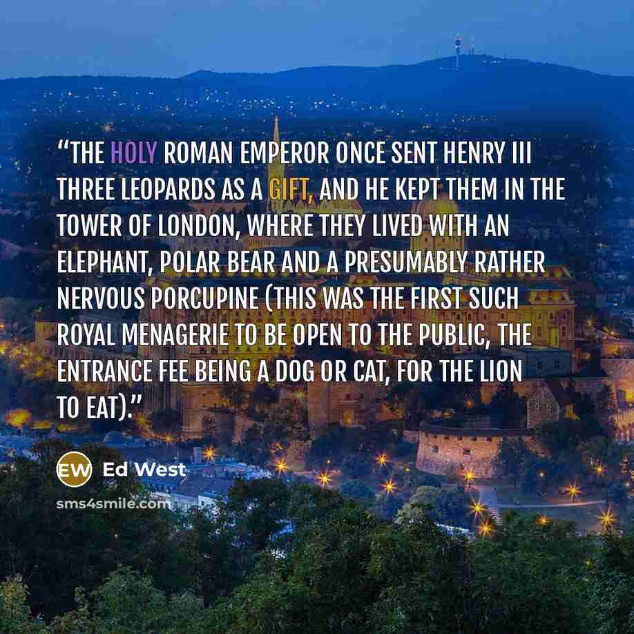 “The Holy Roman Emperor once sent Henry III three leopards as a gift, and he kept them in the Tower of London, where they lived with an elephant, polar bear and a presumably rather nervous porcupine (this was the first such royal menagerie to be open to the public, the entrance fee being a dog or…” quote by Ed West