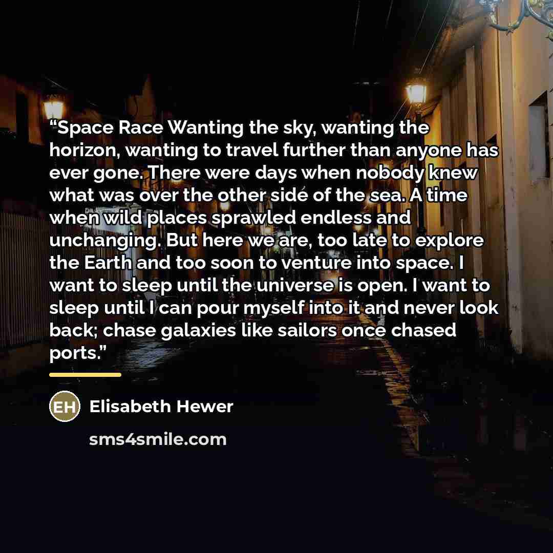 “Space Race Wanting the sky, wanting the horizon, wanting to travel further than anyone has ever gone. There were days when nobody knew what was over the other side of the sea. A time when wild places sprawled endless and unchanging. But here we are, too late to explore the Earth and too soon to…” quote by Elisabeth Hewer