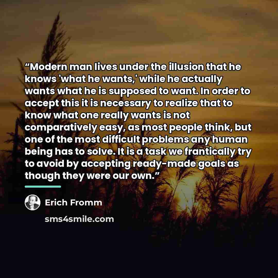“Modern man lives under the illusion that he knows 'what he wants,' while he actually wants what he is supposed to want. In order to accept this it is necessary to realize that to know what one really wants is not comparatively easy, as most people think, but one of the most difficult problems any…” quote by Erich Fromm