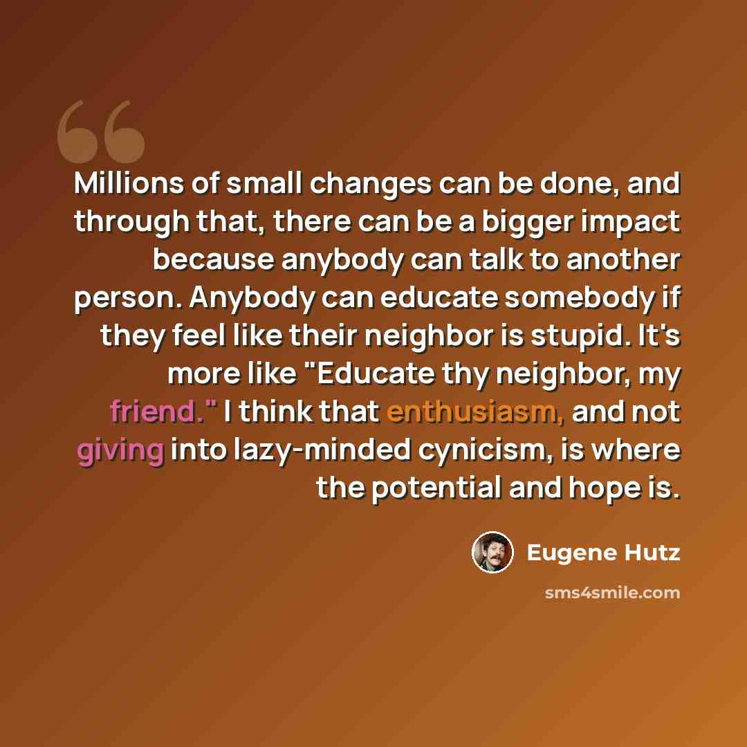 “Millions of small changes can be done, and through that, there can be a bigger impact because anybody can talk to another person. Anybody can educate somebody if they feel like their neighbor is stupid. It's more like "Educate thy neighbor, my friend." I think that enthusiasm, and not giving into…” quote by Eugene Hutz