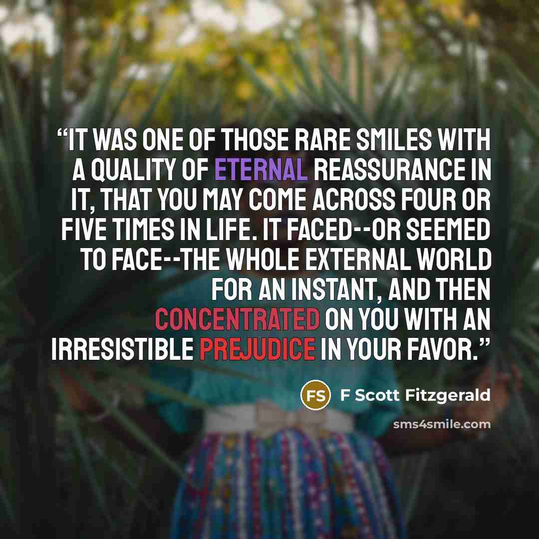“It was one of those rare smiles with a quality of eternal reassurance in it, that you may come across four or five times in life. It faced--or seemed to face--the whole external world for an instant, and then concentrated on you with an irresistible prejudice in your favor.” quote by F Scott Fitzgerald