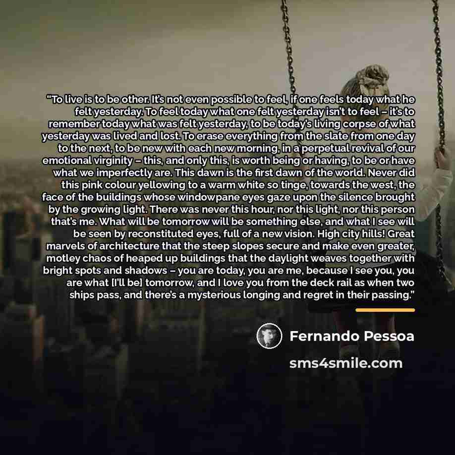 “To live is to be other. It’s not even possible to feel, if one feels today what he felt yesterday. To feel today what one felt yesterday isn’t to feel – it’s to remember today what was felt yesterday, to be today’s living corpse of what yesterday was lived and lost. To erase everything from the…” quote by Fernando Pessoa