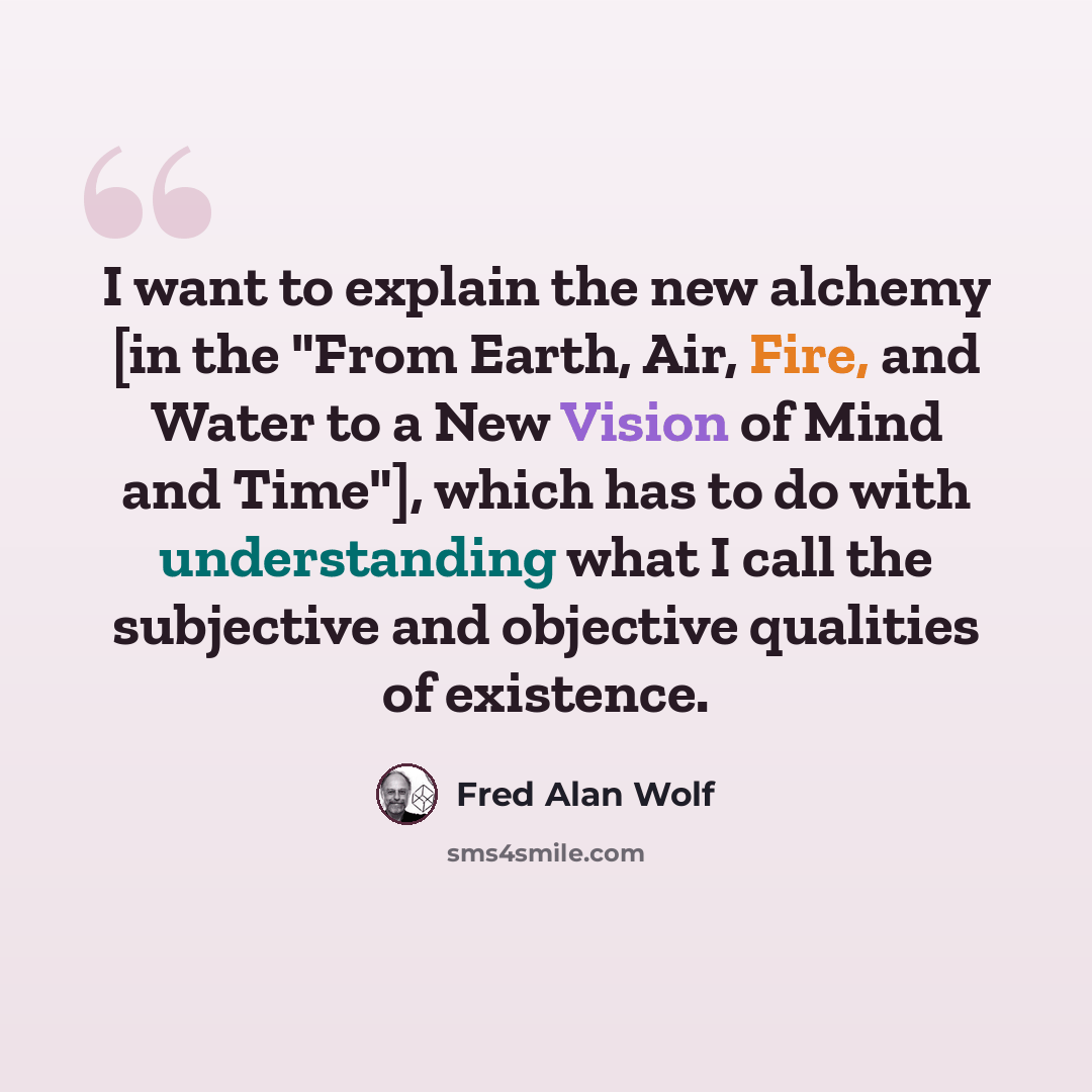 “I want to explain the new alchemy [in the "From Earth, Air, Fire, and Water to a New Vision of Mind and Time"], which has to do with understanding what I call the subjective and objective qualities of existence.” quote by Fred Alan Wolf
