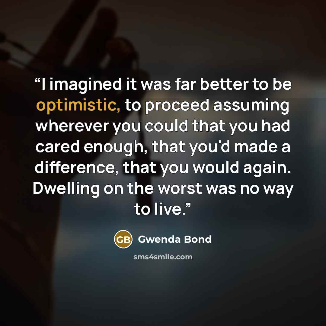 “I imagined it was far better to be optimistic, to proceed assuming wherever you could that you had cared enough, that you'd made a difference, that you would again. Dwelling on the worst was no way to live.” quote by Gwenda Bond