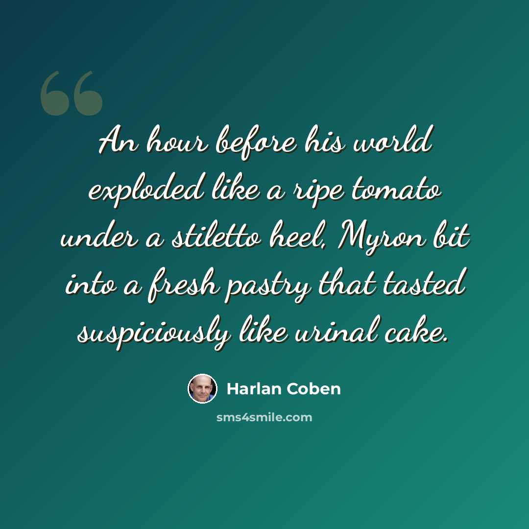 “An hour before his world exploded like a ripe tomato under a stiletto heel, Myron bit into a fresh pastry that tasted suspiciously like urinal cake.” quote by Harlan Coben