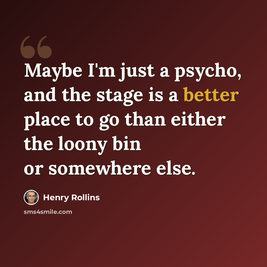 “Maybe I'm just a psycho, and the stage is a better place to go than either the loony bin or somewhere else.” quote by Henry Rollins