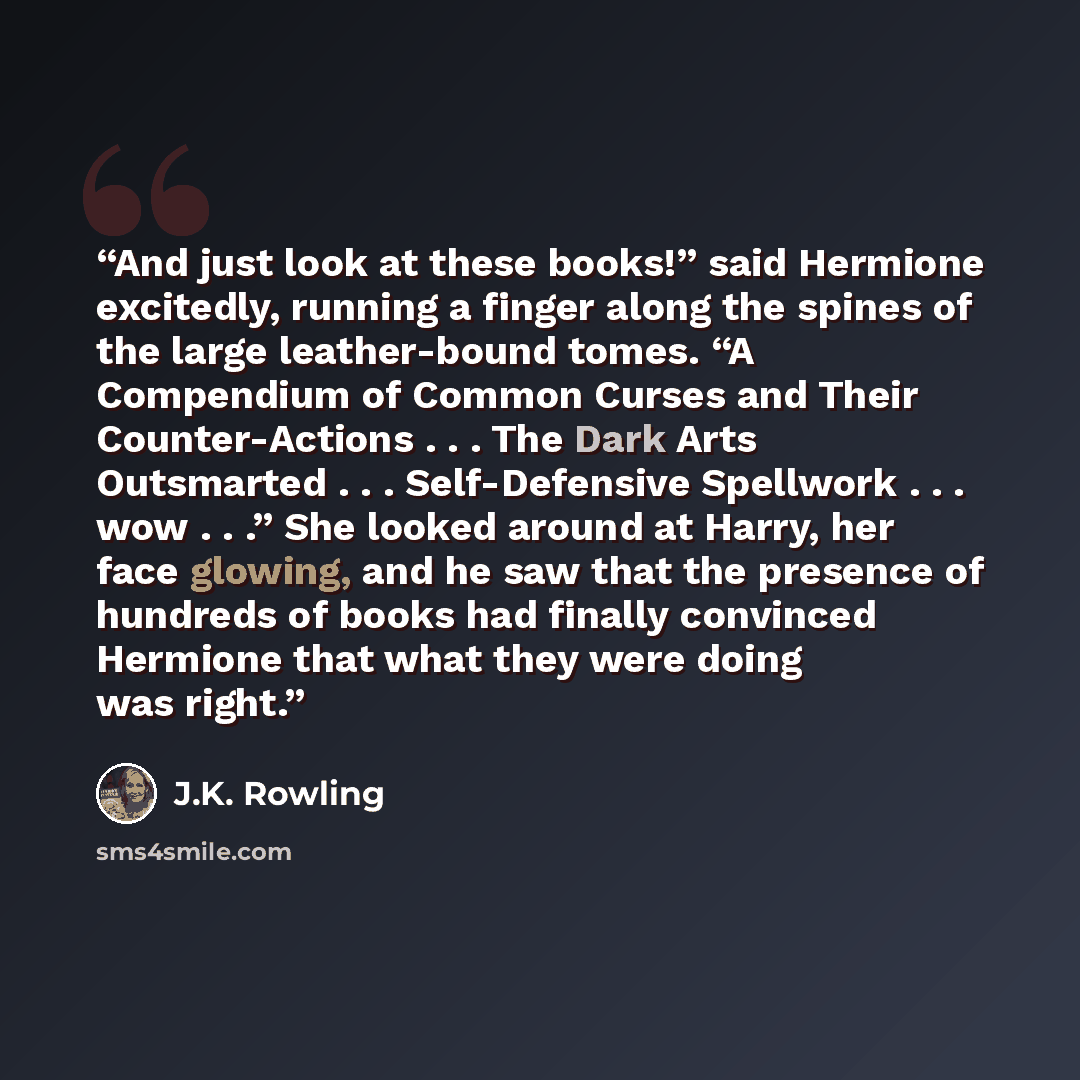 “And just look at these books!” said Hermione excitedly, running a finger along the spines of the large leather-bound tomes. “A Compendium of Common Curses and Their Counter-Actions . . . The Dark Arts Outsmarted . . . Self-Defensive Spellwork . . . wow . . .” She looked around at Harry, her face…” quote by J.K. Rowling