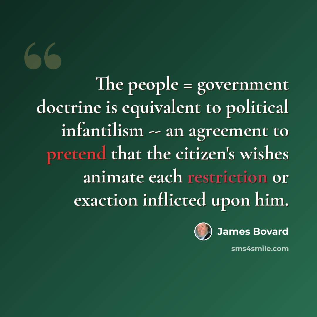 “The people = government doctrine is equivalent to political infantilism -- an agreement to pretend that the citizen's wishes animate each restriction or exaction inflicted upon him.” quote by James Bovard