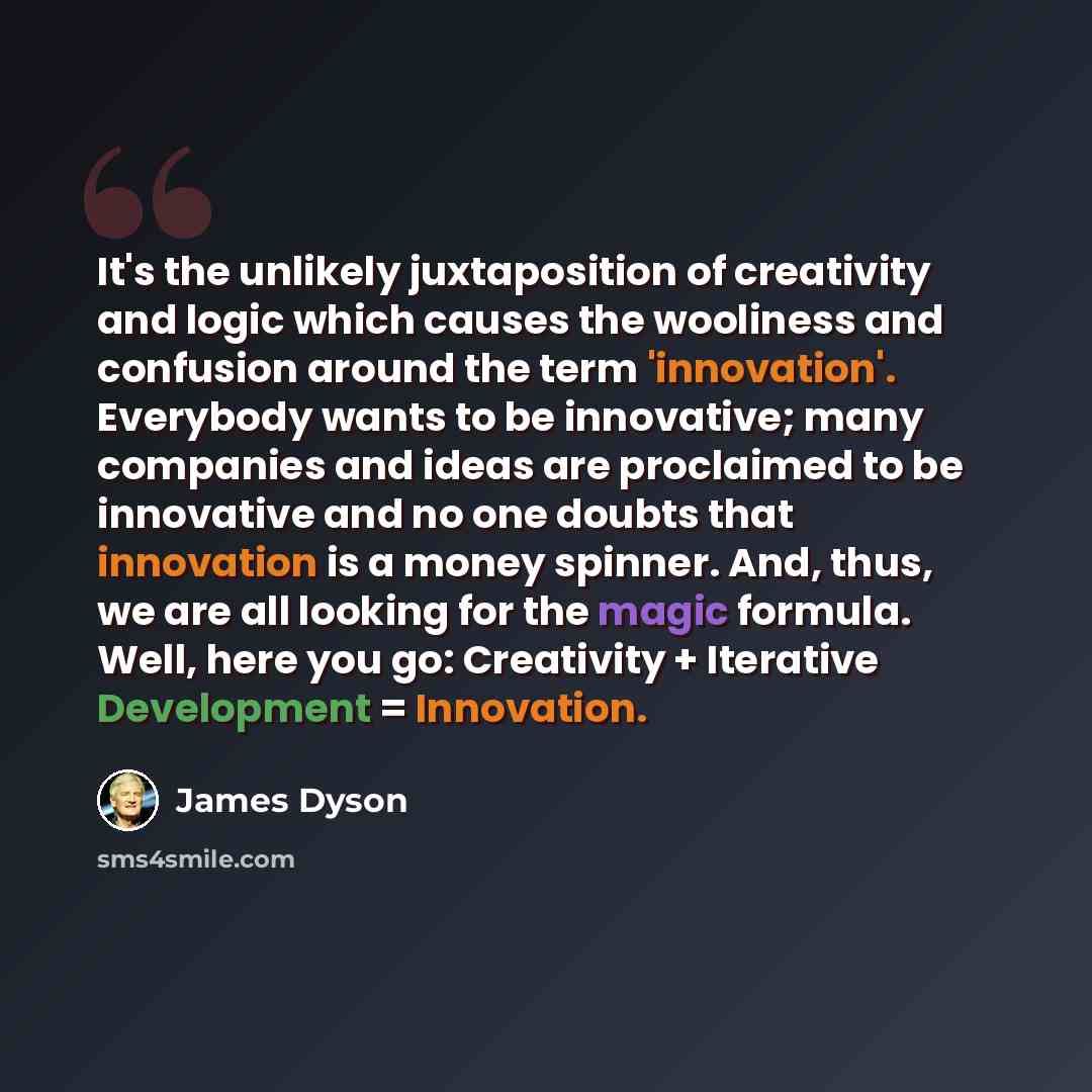 “It's the unlikely juxtaposition of creativity and logic which causes the wooliness and confusion around the term 'innovation'. Everybody wants to be innovative; many companies and ideas are proclaimed to be innovative and no one doubts that innovation is a money spinner. And, thus, we are all…” quote by James Dyson