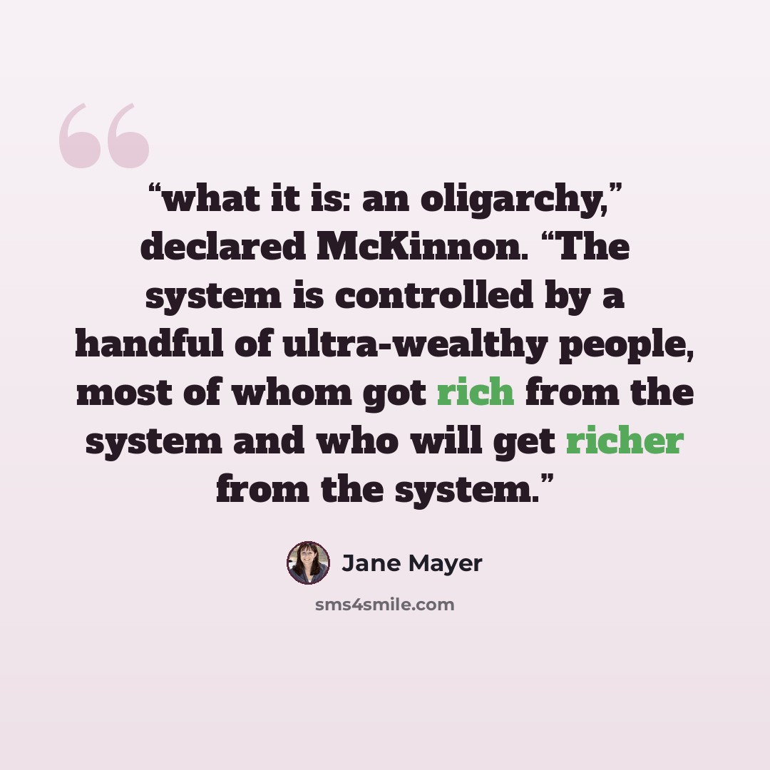 “what it is: an oligarchy,” declared McKinnon. “The system is controlled by a handful of ultra-wealthy people, most of whom got rich from the system and who will get richer from the system.” quote by Jane Mayer