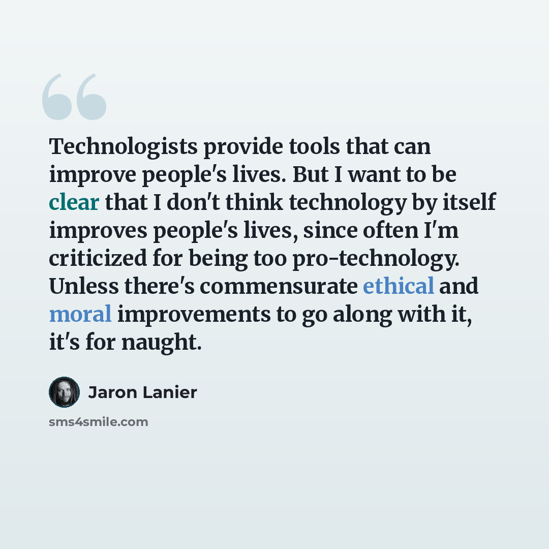 “Technologists provide tools that can improve people's lives. But I want to be clear that I don't think technology by itself improves people's lives, since often I'm criticized for being too pro-technology. Unless there's commensurate ethical and moral improvements to go along with it, it's for…” quote by Jaron Lanier