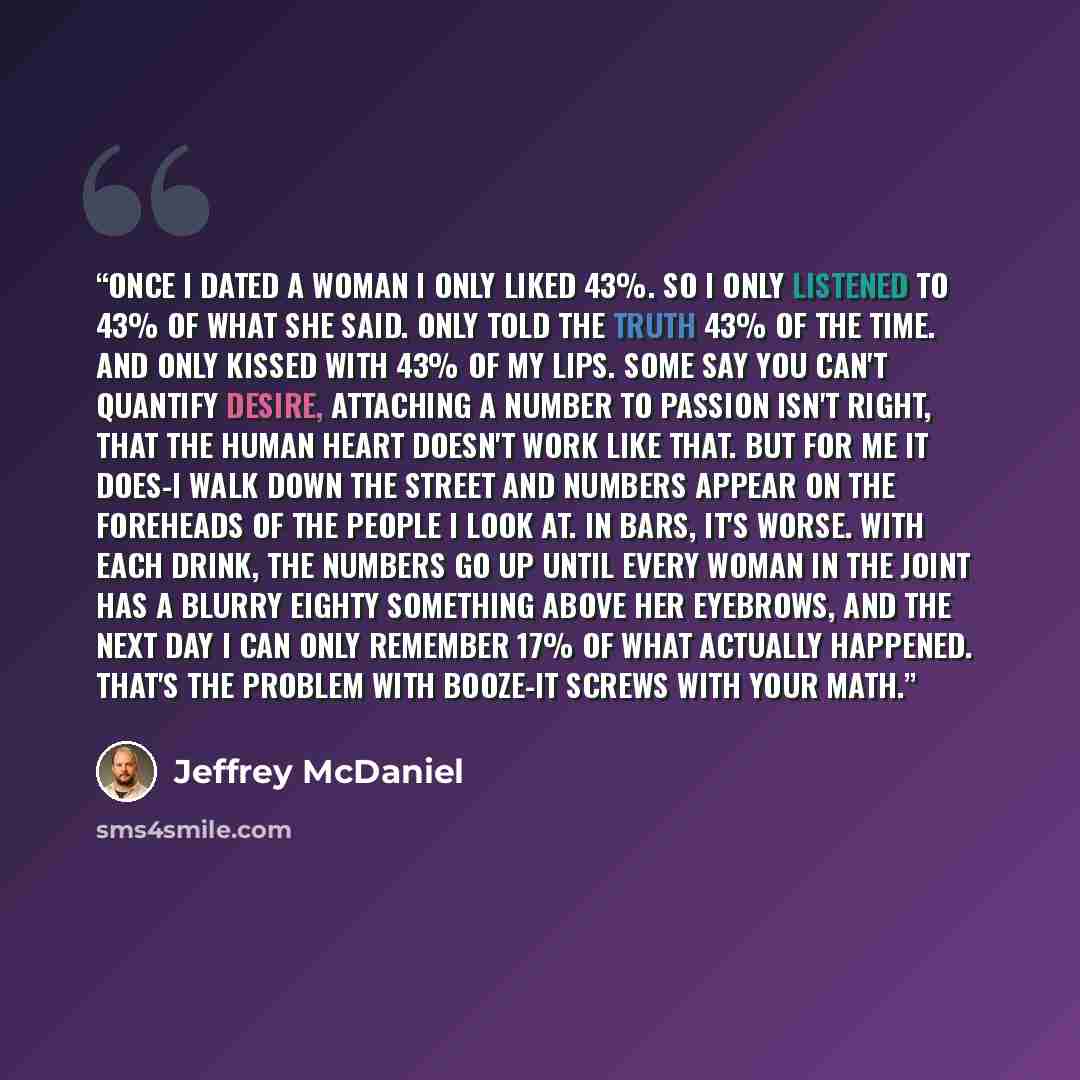 “Once I dated a woman I only liked 43%. So I only listened to 43% of what she said. Only told the truth 43% of the time. And only kissed with 43% of my lips. Some say you can't quantify desire, attaching a number to passion isn't right, that the human heart doesn't work like that. But for me it…” quote by jeffrey mcdaniel