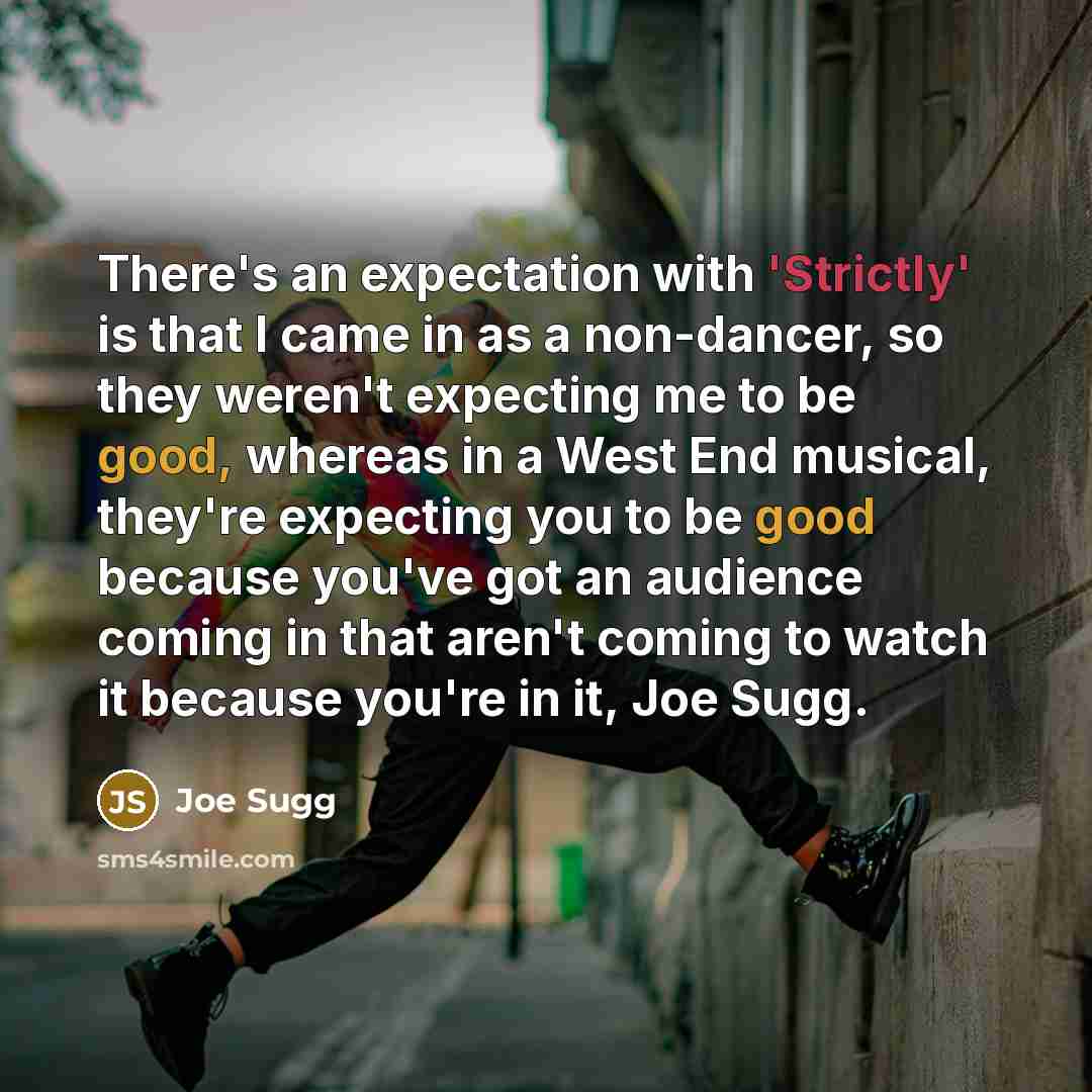 “There's an expectation with 'Strictly' is that I came in as a non-dancer, so they weren't expecting me to be good, whereas in a West End musical, they're expecting you to be good because you've got an audience coming in that aren't coming to watch it because you're in it, Joe Sugg.” quote by Joe Sugg
