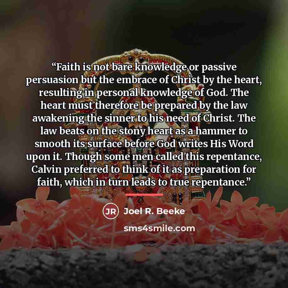 “Faith is not bare knowledge or passive persuasion but the embrace of Christ by the heart, resulting in personal knowledge of God. The heart must therefore be prepared by the law awakening the sinner to his need of Christ. The law beats on the stony heart as a hammer to smooth its surface before…” quote by Joel R. Beeke