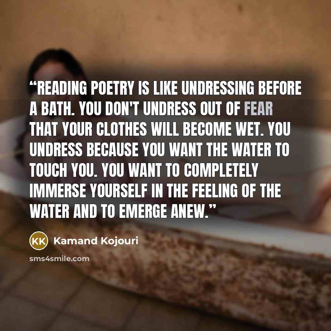“Reading poetry is like undressing before a bath. You don't undress out of fear that your clothes will become wet. You undress because you want the water to touch you. You want to completely immerse yourself in the feeling of the water and to emerge anew.” quote by Kamand Kojouri