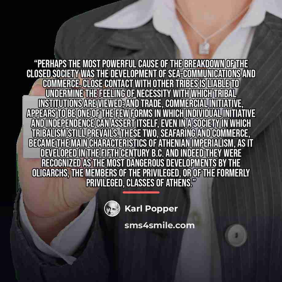 “Perhaps the most powerful cause of the breakdown of the closed society was the development of sea-communications and commerce. Close contact with other tribes is liable to undermine the feeling of necessity with which tribal institutions are viewed; and trade, commercial initiative, appears to be…” quote by Karl Popper