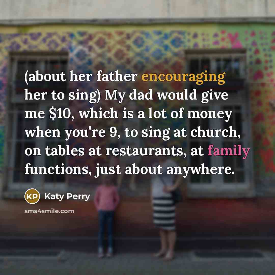 “(about her father encouraging her to sing) My dad would give me $10, which is a lot of money when you're 9, to sing at church, on tables at restaurants, at family functions, just about anywhere.” quote by Katy Perry