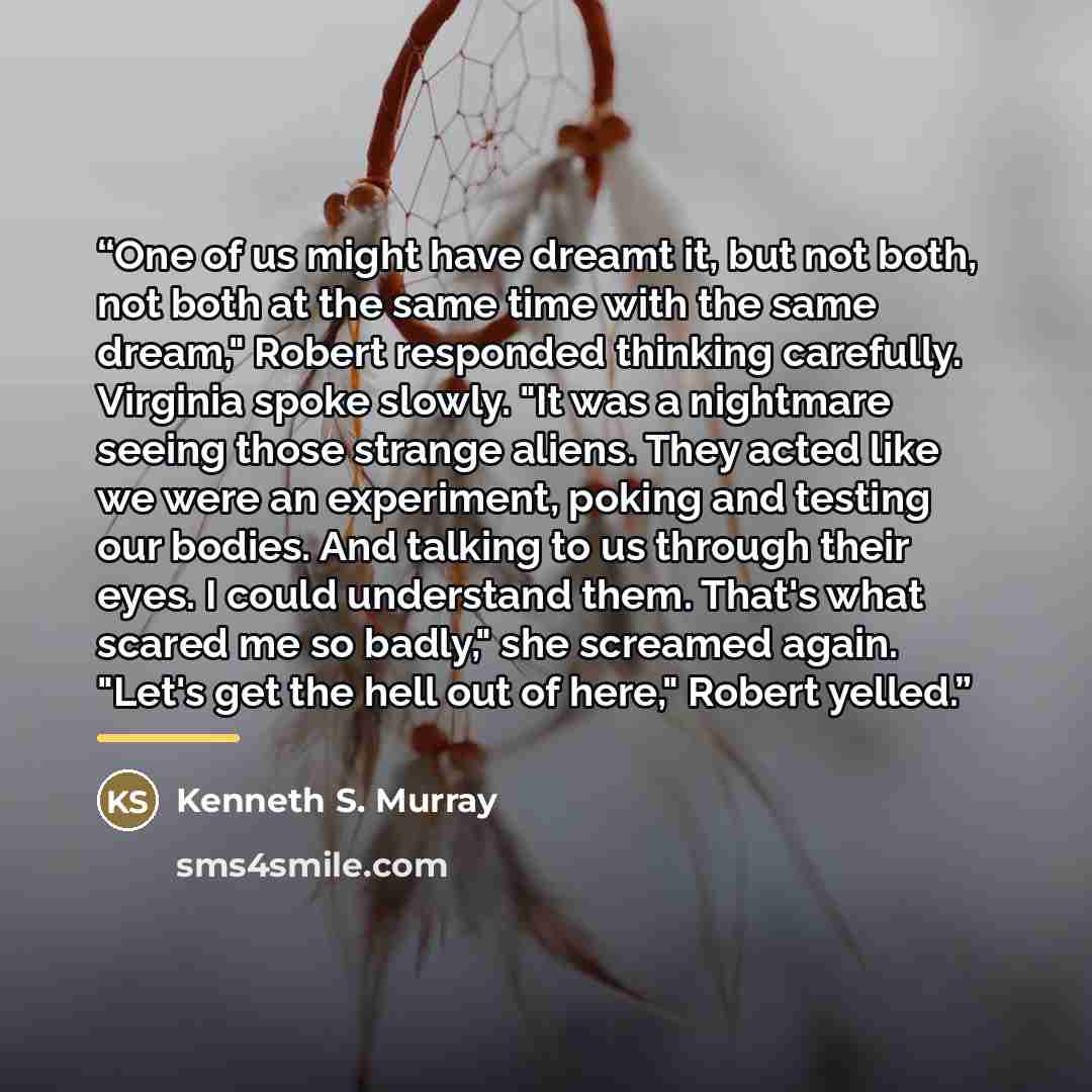 “One of us might have dreamt it, but not both, not both at the same time with the same dream," Robert responded thinking carefully. Virginia spoke slowly. "It was a nightmare seeing those strange aliens. They acted like we were an experiment, poking and testing our bodies. And talking to us through…” quote by Kenneth S. Murray