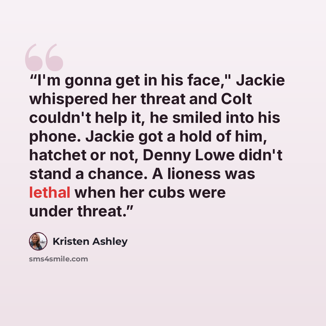 “I'm gonna get in his face," Jackie whispered her threat and Colt couldn't help it, he smiled into his phone. Jackie got a hold of him, hatchet or not, Denny Lowe didn't stand a chance. A lioness was lethal when her cubs were under threat.” quote by Kristen Ashley