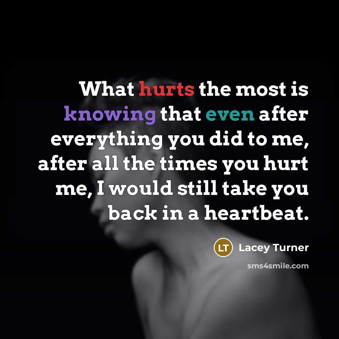 “What hurts the most is knowing that even after everything you did to me, after all the times you hurt me, I would still take you back in a heartbeat.” quote by Lacey Turner