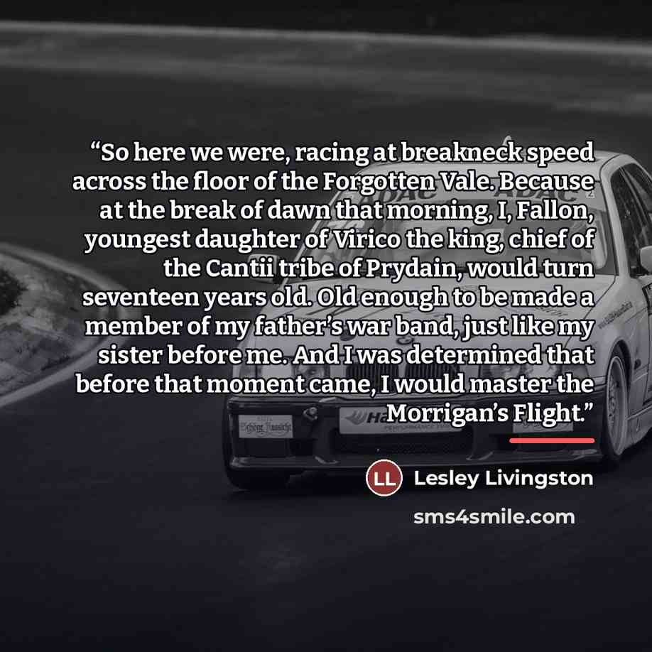 “So here we were, racing at breakneck speed across the floor of the Forgotten Vale. Because at the break of dawn that morning, I, Fallon, youngest daughter of Virico the king, chief of the Cantii tribe of Prydain, would turn seventeen years old. Old enough to be made a member of my father’s war…” quote by Lesley Livingston