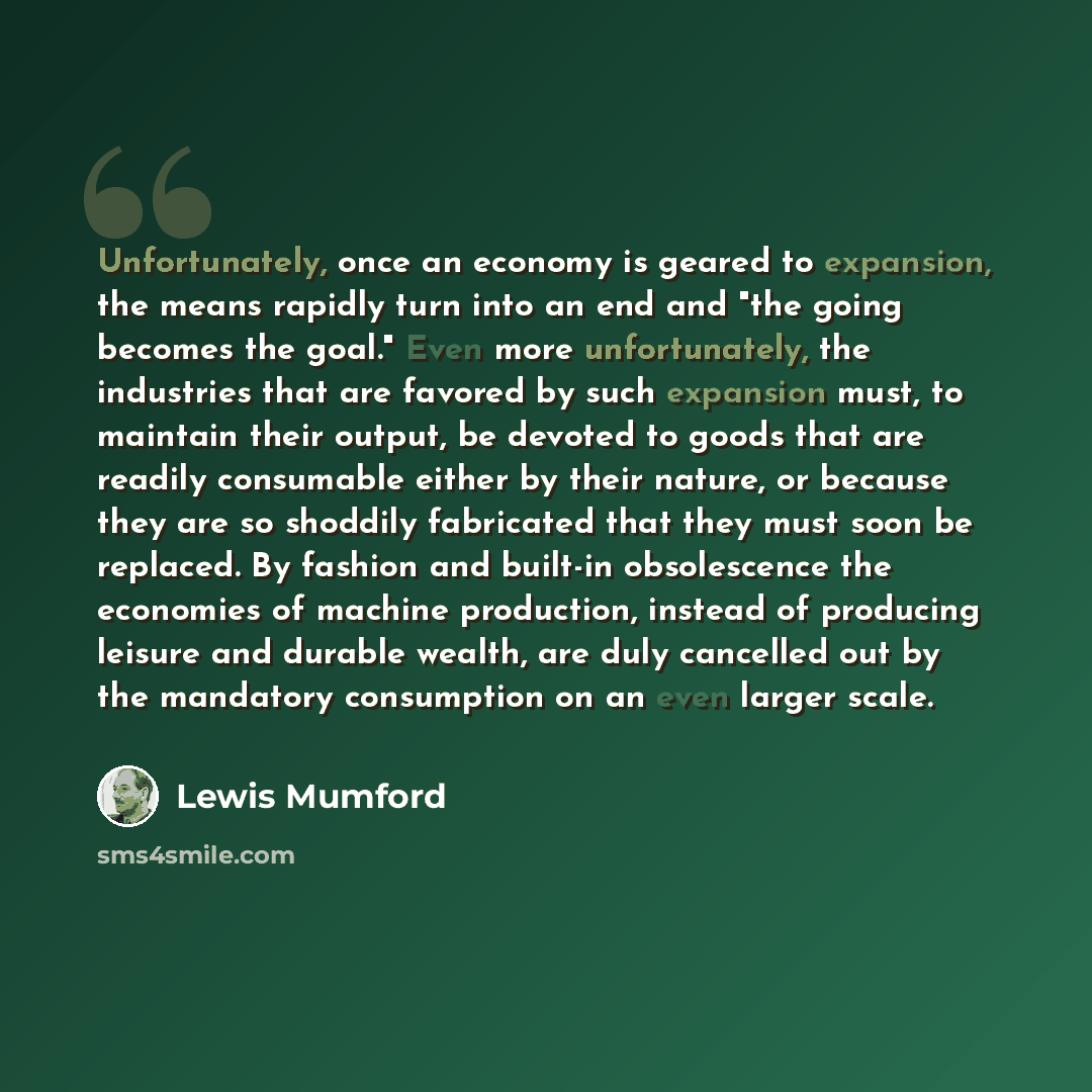 “Unfortunately, once an economy is geared to expansion, the means rapidly turn into an end and "the going becomes the goal." Even more unfortunately, the industries that are favored by such expansion must, to maintain their output, be devoted to goods that are readily consumable either by their…” quote by Lewis Mumford