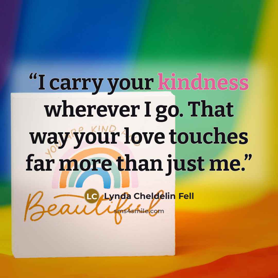 “I carry your kindness wherever I go. That way your love touches far more than just me.” quote by Lynda Cheldelin Fell