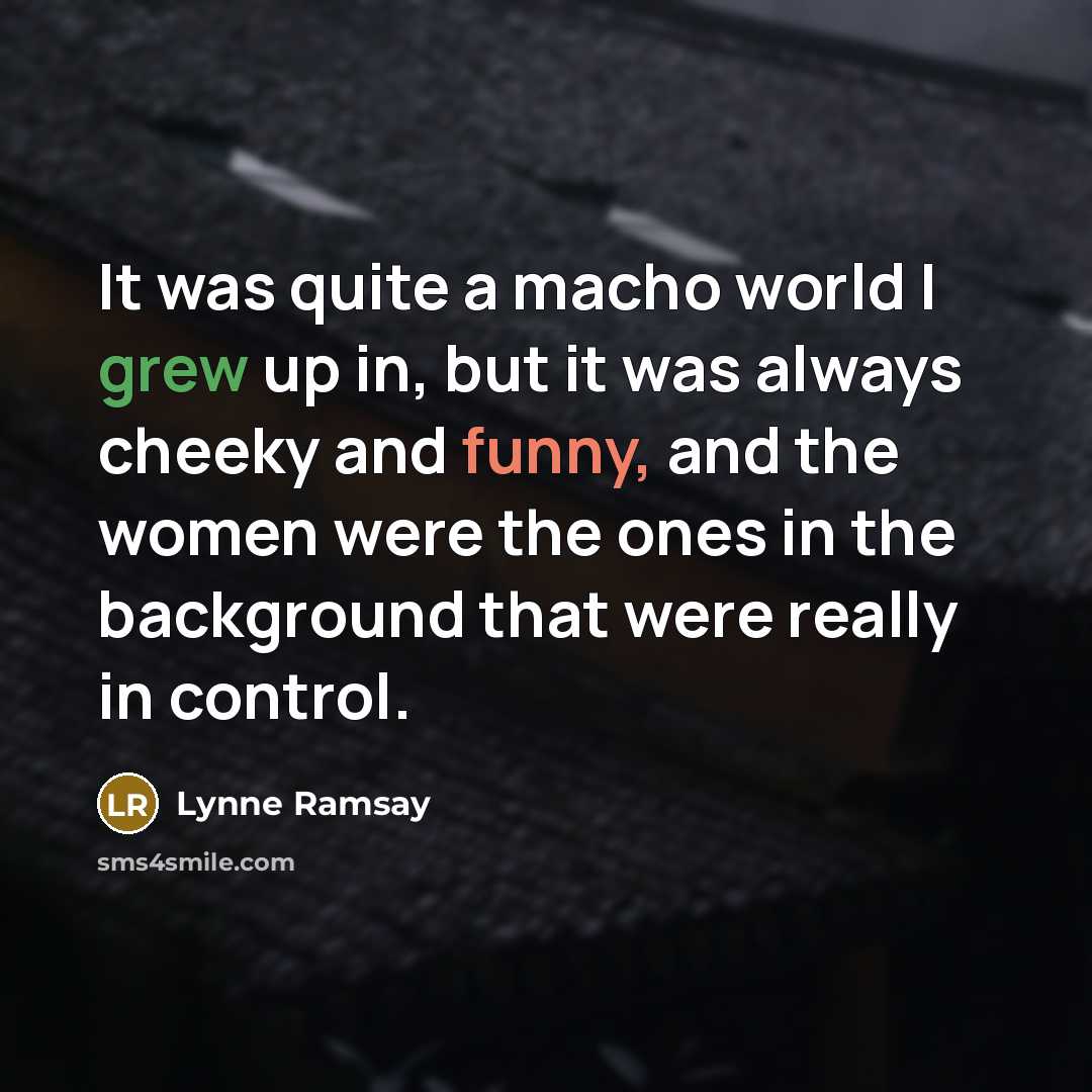 “It was quite a macho world I grew up in, but it was always cheeky and funny, and the women were the ones in the background that were really in control.” quote by Lynne Ramsay