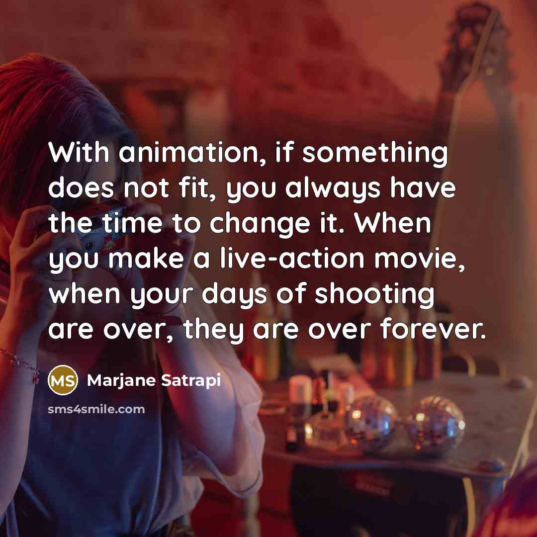 “With animation, if something does not fit, you always have the time to change it. When you make a live-action movie, when your days of shooting are over, they are over forever.” quote by Marjane Satrapi