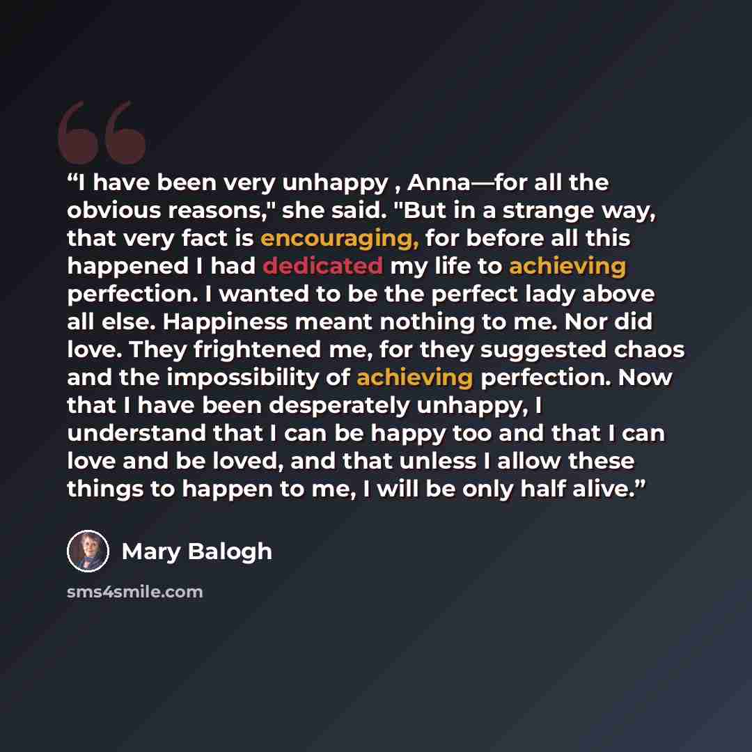 “I have been very unhappy , Anna—for all the obvious reasons," she said. "But in a strange way, that very fact is encouraging, for before all this happened I had dedicated my life to achieving perfection. I wanted to be the perfect lady above all else. Happiness meant nothing to me. Nor did love…” quote by Mary Balogh